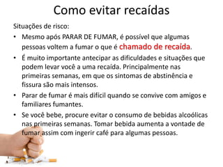 Como evitar recaídas
Situações de risco:
• Mesmo após PARAR DE FUMAR, é possível que algumas
pessoas voltem a fumar o que é chamado de recaída.
• É muito importante antecipar as dificuldades e situações que
podem levar você a uma recaída. Principalmente nas
primeiras semanas, em que os sintomas de abstinência e
fissura são mais intensos.
• Parar de fumar é mais difícil quando se convive com amigos e
familiares fumantes.
• Se você bebe, procure evitar o consumo de bebidas alcoólicas
nas primeiras semanas. Tomar bebida aumenta a vontade de
fumar assim com ingerir café para algumas pessoas.
 