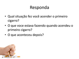 Responda
• Qual situação fez você acender o primeiro
cigarro?
• O que voce estava fazendo quando acendeu o
primeiro cigarro?
• O que aconteceu depois?
 