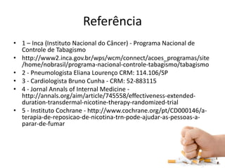 Referência
• 1 – Inca (Instituto Nacional do Câncer) - Programa Nacional de
Controle de Tabagismo
• http://www2.inca.gov.br/wps/wcm/connect/acoes_programas/site
/home/nobrasil/programa-nacional-controle-tabagismo/tabagismo
• 2 - Pneumologista Eliana Lourenço CRM: 114.106/SP
• 3 - Cardiologista Bruno Cunha - CRM: 52-883115
• 4 - Jornal Annals of Internal Medicine -
http://annals.org/aim/article/745558/effectiveness-extended-
duration-transdermal-nicotine-therapy-randomized-trial
• 5 - Instituto Cochrane - http://www.cochrane.org/pt/CD000146/a-
terapia-de-reposicao-de-nicotina-trn-pode-ajudar-as-pessoas-a-
parar-de-fumar
 