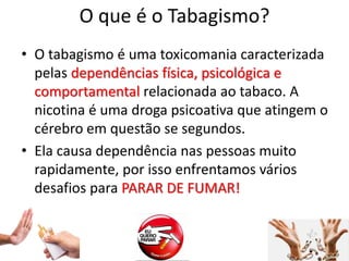 O que é o Tabagismo?
• O tabagismo é uma toxicomania caracterizada
pelas dependências física, psicológica e
comportamental relacionada ao tabaco. A
nicotina é uma droga psicoativa que atingem o
cérebro em questão se segundos.
• Ela causa dependência nas pessoas muito
rapidamente, por isso enfrentamos vários
desafios para PARAR DE FUMAR!
 