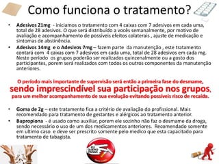 Como funciona o tratamento?
• Adesivos 21mg - iniciamos o tratamento com 4 caixas com 7 adesivos em cada uma,
total de 28 adesivos. O que será distribuído a vocês semanalmente, por motivo de
avaliação e acompanhamento de possíveis efeitos colaterais , ajuste de medicação e
sintomas de abstinência.
• Adesivos 14mg e o Adesivos 7mg – fazem parte da manutenção , este tratamento
contará com 4 caixas com 7 adesivos em cada uma, total de 28 adesivos em cada mg.
Neste período os grupos poderão ser realizados quinzenalmente ou a gosto dos
participantes, porem será realizados com todos os outros componentes da manutenção
anteriores.
O período mais importante de supervisão será então a primeira fase do desmame,
sendo imprescindível sua participação nos grupos,
para um melhor acompanhamento de sua evolução evitando possíveis risco de recaída.
• Goma de 2g – este tratamento fica a critério de avaliação do profissional. Mais
recomendado para tratamento de gestantes e alérgicos ao tratamento anterior.
• Bupropiona - é usado como auxiliar, porem ele sozinho não faz o desmame da droga,
sendo necessário o uso de um dos medicamentos anteriores. Recomendado somente
em ultimo caso e deve ser prescrito somente pelo medico que esta capacitado para
tratamento de tabagista.
 
