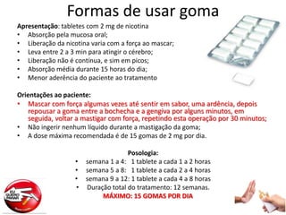 Formas de usar goma
Apresentação: tabletes com 2 mg de nicotina
• Absorção pela mucosa oral;
• Liberação da nicotina varia com a força ao mascar;
• Leva entre 2 a 3 min para atingir o cérebro;
• Liberação não é contínua, e sim em picos;
• Absorção média durante 15 horas do dia;
• Menor aderência do paciente ao tratamento
Orientações ao paciente:
• Mascar com força algumas vezes até sentir em sabor, uma ardência, depois
repousar a goma entre a bochecha e a gengiva por alguns minutos, em
seguida, voltar a mastigar com força, repetindo esta operação por 30 minutos;
• Não ingerir nenhum líquido durante a mastigação da goma;
• A dose máxima recomendada é de 15 gomas de 2 mg por dia.
Posologia:
• semana 1 a 4: 1 tablete a cada 1 a 2 horas
• semana 5 a 8: 1 tablete a cada 2 a 4 horas
• semana 9 a 12: 1 tablete a cada 4 a 8 horas
• Duração total do tratamento: 12 semanas.
MÁXIMO: 15 GOMAS POR DIA
 