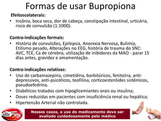 Formas de usar Bupropiona
Efeitoscolaterais:
• Insônia, boca seca, dor de cabeça, constipação intestinal, urticária,
risco de convulsão (1:1000).
Contra-indicações formais:
• História de convulsões, Epilepsia, Anorexia Nervosa, Bulimia,
Etilismo pesado, Alterações no EEG, história de trauma do SNC:
AVC, TCE, Ca de cérebro, utilização de inibidores da MAO - parar 15
dias antes, gravidez e amamentação.
Contra-indicações relativas:
• Uso de carbamazepina, cimetidina, barbitúricos, fenitoína, anti-
depressivos, anti-psicóticos, teofilina, corticoesteróides sistêmicos,
pseudoefedrina.
• Diabéticos tratados com hipoglicemiantes orais ou insulina;
• Doses reduzidas em pacientes com insuficiência renal ou hepática;
• Hipertensão Arterial não controlada.
Nesses casos, o uso do medicamento deve ser
avaliado cuidadosamente pelo médico
 