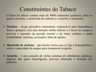 Constituintes do Tabaco
O fumo do tabaco contém mais de 4000 compostos químicos, entre os
quais a nicotina, o monóxido de carbono e o alcatrão se destacam.
 Nicotina – droga psicoativa estimulante responsável pela dependência
física e psíquica, tem uma duração média inferior a 2 horas no sangue e
provoca o aumento da pressão arterial e do ritmo cardíaco e ainda
irritabilidade, insónias, excitação e falta de apetite.

 Monóxido de carbono – gás incolor tóxico que se liga à hemoglobina e
reduz a capacidade do sangue para transportar oxigénio.
 Alcatrão – é um conjunto de várias centenas de substâncias químicas,
algumas das quais cancerígenas, provoca obstrução e irritação dos
pulmões.

 