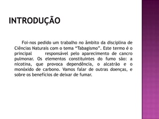 Foi-nos pedido um trabalho no âmbito da disciplina de
Ciências Naturais com o tema “Tabagismo”. Este termo é o
principal responsável pelo aparecimento de cancro
pulmonar. Os elementos constituintes do fumo são: a
nicotina, que provoca dependência, o alcatrão e o
monóxido de carbono. Vamos falar de outras doenças, e
sobre os benefícios de deixar de fumar.
 
