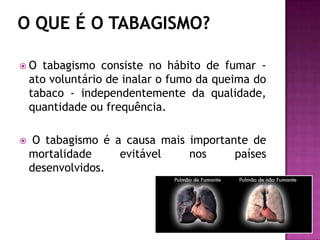 O tabagismo consiste no hábito de fumar -
ato voluntário de inalar o fumo da queima do
tabaco - independentemente da qualidade,
quantidade ou frequência.
 O tabagismo é a causa mais importante de
mortalidade evitável nos países
desenvolvidos.
 