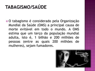  O tabagismo é considerado pela Organização
Mundial da Saúde (OMS) a principal causa de
morte evitável em todo o mundo. A OMS
estima que um terço da população mundial
adulta, isto é, 1 bilhão e 200 milhões de
pessoas (entre as quais 200 milhões de
mulheres), sejam fumadores.
 