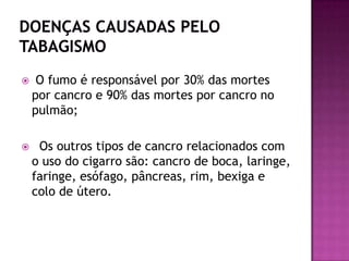  O fumo é responsável por 30% das mortes
por cancro e 90% das mortes por cancro no
pulmão;
 Os outros tipos de cancro relacionados com
o uso do cigarro são: cancro de boca, laringe,
faringe, esófago, pâncreas, rim, bexiga e
colo de útero.
 
