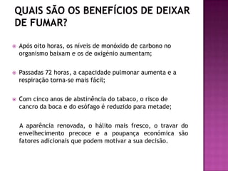  Após oito horas, os níveis de monóxido de carbono no
organismo baixam e os de oxigénio aumentam;
 Passadas 72 horas, a capacidade pulmonar aumenta e a
respiração torna-se mais fácil;
 Com cinco anos de abstinência do tabaco, o risco de
cancro da boca e do esófago é reduzido para metade;
A aparência renovada, o hálito mais fresco, o travar do
envelhecimento precoce e a poupança económica são
fatores adicionais que podem motivar a sua decisão.
 