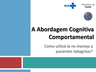 A Abordagem Cognitiva
Comportamental
Como utilizá-la no manejo a
pacientes tabagistas?
 