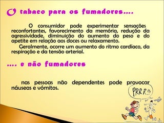 O tabaco para os fumadores….   O consumidor pode experimentar sensações reconfortantes, favorecimento da memória, redução da agressividade, diminuição do aumento do peso e do apetite em relação aos doces ou relaxamento. Geralmente, ocorre um aumento do ritmo cardíaco, da respiração e da tensão arterial. … . e não fumadores nas pessoas não dependentes pode provocar náuseas e vómitos. 