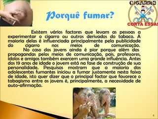 Existem vários factores que levam as pessoas a experimentar o cigarro ou outros derivados do tabaco. A maioria delas é influenciada principalmente pela publicidade do cigarro nos meios de comunicação.    No caso dos jovens ainda é pior porque além das propagandas pelos meios de comunicação, pais, professores, ídolos e amigos também exercem uma grande influência. Antes dos 19 anos de idade o jovem está na fase de construção de sua personalidade. Pesquisas mostram que a maioria dos adolescentes fumantes iniciou a fumar justamente nesta faixa de idade, isto quer dizer que o principal factor que favorece o tabagismo entre os jovens é, principalmente, a necessidade de auto-afirmação. Porquê fumar? 