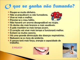 Poupa-se muito dinheiro. Não se prejudicam os não fumadores. Vive-se mais e melhor. Previne-se o mau hálito. Não haverá um aroma desagradável na roupa. Os dentes são mais brancos e mais saudáveis. A pele mantém-se mais tempo jovem. O coração vai viver mais tempo e funcionará melhor. Evitam-se muitos cancros. Há uma grande diminuição das doenças respiratórias. Reduzem-se os riscos de acidente. A pessoa terá mais força, energia e capacidade de trabalho. É POUCO? O que se ganha não fumando? 