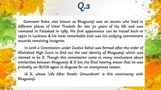 Gumnami Baba, also known as Bhagwanji was an ascetic who lived in
different places of Uttar Pradesh for last 30 years of his life and was
cremated in Faizabad in 1985. His first appearance can be traced back to
1950s in Lucknow & his most remarkable trait was his undying commitment
towards remaining incognito.
In 2016 a Commission under Justice Sahai was formed after the order of
Allahabad High Court to find out the real identity of Bhagwanji which was
claimed to be X. Though this commission came to many conclusions about
similarities between Bhagwanji & X but the final hearing states that he was
probably an IB/CIA agent in disguise for an anonymous reason.
Id X, whose ‘Life After Death: Conundrum’ is this controversy with
Bhagwanji.
Q.3
 