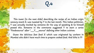 This tweet (in the next slide) describing the recipe of an Indian origin
savoury snack X, was tweeted by Y in the last month. This Indian politician,
Y was actually mocked by someone for his way of speaking & he himself
posted this. Someone in the comments suggested Y to start a series
“Foodosaurus” after “___Y___saurus” defining other Indian cuisines.
Guess the delicious fast food X which was originated by workers in
Mumbai who didn’t have much time to prepare cooked food. And Who is Y?
Q.4
 