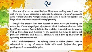 First use of it can be traced back to China where a king used it over the
wall of a city he was attacking to estimate the distance of enemy’s palace. It
came to India when the Mongols invaded & became a traditional sport of the
kings which sometimes involved betting/gambling.
Though this practice has been banned in some places for harming the
nature but it’s an integral part of a festival which is celebrated across India
by different names. Acc. to beliefs, this tradition is carried out for waking
God up from sleep and thanking for the sunlight that helps in getting rid
from skin infections and diseases. Somewhere it’s a form of celebration of
upcoming harvest season too.
What tradition/practice I’m talking about & which festival that is
celebrated in a city of western India with much fanfare that gets
participants from around the globe.
Q.5
 