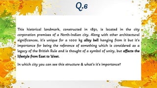 This historical landmark, constructed in 1891, is located in the city
corporation premises of a North-Indian city. Along with other architectural
significances, it’s unique for a 1000 kg alloy bell hanging from it but it’s
importance for being the reference of something which is considered as a
legacy of the British Rule and is thought of a symbol of unity, but affects the
lifestyle from East to West.
In which city you can see this structure & what’s it’s importance?
Q.6
 