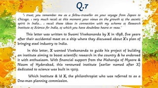"I trust, you remember me as a fellow-traveller on your voyage from Japan to
Chicago. I very much recall at this moment your views on the growth of the ascetic
spirit in India... I recall these ideas in connection with my scheme of Research
Institute of Science for India, of which you have doubtless heard or read.”
This letter was written to Swami Vivekananda by X in 1898, five years
after their accidental meet on a ship where they discussed about X’s plan of
bringing steel industry to India.
In this letter, X wanted Vivekananda to guide his project of building
an institute aiming to boost scientific research in the country & he endorsed
it with enthusiasm. With financial support from the Maharaja of Mysore &
Nizam of Hyderabad, this renowned institute (earlier named after X)
dedicated to science was built in 1909.
Which Institute & Id X, the philanthropist who was referred to as a
One-man planning commission.
Q.7
 