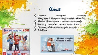 Ans.8
a) Olympic Inaugural ceremony.
Mary kom & Manpreet Singh carried Indian flag.
b) Mission Chandrayaan 2 became unsuccessful.
c) Assam got new CM. Himanta Biswa Sarma.
d) Discovery of cheese industry in Harappa.
e) PubG ban.
 