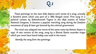 These paintings on the next slide depicts each verses of a song, actually
a Sanskrit poem which was part of a 1882 Bengali novel. First sung in a
political context by Rabindranath Tagore in the 1896 session of Indian
National Congress, it became a popular marching song during the freedom
movement of 1905 & later got banned by the colonial government.
The novel was adapted into movie of the same name by Hemen Gupta in
1952. A new version of the song, sung by a Bharat Ratna awardee singer
which you must have heard today was used in the movie.
Identify the song from the paintings.
Q.1
 
