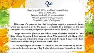 "Stand atop this hill for a while in contemplation
Here is where X fell
Trying to block with his talons and beak
The alien gnome who seized in deceit
The priceless pearl of a daughter..."
This verses of a poem are inscribed in a plaque outside a museum in Kerala
which was opened in 2017. The poem is dedicated to a character of the epic
Ramayana who was the younger son of Aruna & an old friend of Dasharatha.
Though three other places in the Indian states of Andhra Pradesh & Tamil
Nadu claims the same & have temples where X is worshiped; this Nature Park
has the sculpture of X on the hilltop where X died. Designed & sculpted by Rajiv
Anchal which holds a unique distinction in the world.
Id the mythological character, X, which is also the nickname of Feluda’s
assistant in detective stories of Ray & what distinction does the sculpture have?
Q.9
 