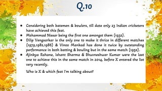 ● Considering both batsmen & bowlers, till date only 23 Indian cricketers
have achieved this feat.
● Mohammad Nissar being the first one amongst them (1932).
● Dilip Vengsarkar is the only one to make it thrice in different matches
(1979,1982,1986) & Vinoo Mankad has done it twice by outstanding
performance in both batting & bowling but in the same match (1952).
● Ajinkya Rahane, Ishant Sharma & Bhuvneshwar Kumar were the last
one to achieve this in the same match in 2014, before X entered the list
very recently.
Who is X & which feat I’m talking about?
Q.10
 