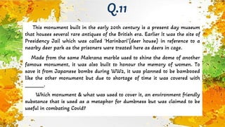 This monument built in the early 20th century is a present day museum
that houses several rare antiques of the British era. Earlier It was the site of
Presidency Jail which was called ‘Harinbari’(deer house) in reference to a
nearby deer park as the prisoners were treated here as deers in cage.
Made from the same Makrana marble used to shine the dome of another
famous monument, it was also built to honour the memory of women. To
save it from Japanese bombs during WW2, it was planned to be bambooed
like the other monument but due to shortage of time it was covered with
_______.
Which monument & what was used to cover it, an environment friendly
substance that is used as a metaphor for dumbness but was claimed to be
useful in combating Covid?
Q.11
 