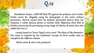 Nandkishor Gurjar, a BJP MP filed FIR against the producer of an Indian
thriller series for allegedly using his photograph in the series without
permission. Several tweets from his fanbase demanded divorce from her
husband, a rather famous person in another field. Objections from Sikh &
Gorkha community for portraying wrong image of violence & sexist slurs also
added fuel into it.
Loosely based on Tarun Tejpal’s 2010 novel ‘The Story of My Assassins’,
this series is inspired by the traditional concept of three worlds used as
metaphors for different classes.
Which series & who is the producer?
Q.12
 
