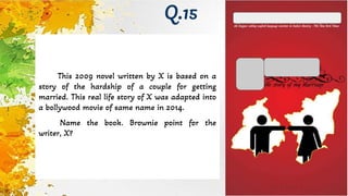 This 2009 novel written by X is based on a
story of the hardship of a couple for getting
married. This real life story of X was adapted into
a bollywood movie of same name in 2014.
Name the book. Brownie point for the
writer, X?
Q.15
 
