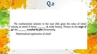 The mathematical solution in the next slide gives the value of initial
velocity at which X threw _______ & made history. Thrown at the angle of
45° the _______ travelled 87.58m horizontally.
Mathematical explanation of what?
Q.2
 
