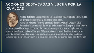 María reformó la enseñanza, implantó las clases al aire libre, fundó
las primeras cantinas y colonias escolares.
María de Maeztu fundó y presidió desde 1926, el Lyceum Club
Femenino a semejanza de los ya existentes en Europa, si bien desde
un principio ella abogaba por un club mixto, tuvo que aceptar el reglamento
internacional que regía en Europa. El Lyceum tenía como objetivo fomentar el
espíritu colectivo de las mujeres y ser también un lugar abierto a las mujeres
casadas que no querían tener como único horizonte las cuatro paredes del hogar.
 