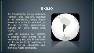 • El fusilamiento de su hermano
Ramiro, que tras una juventud
en el liberalismo radical había
evolucionado hacia la ideología
de la derecha nacionalista,
supuso un duro golpe para
María.
• Salió de España con destino
a Buenos Aires, donde fijó su
residencia y en cuya Universidad
se le concedió la cátedra de
Historia de la Educación, que
mantuvo hasta su muerte.
 