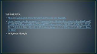 WEBGRAFÍA:
http://es.wikipedia.org/wiki/Mar%C3%ADa_de_Maeztu
https://www.google.es/search?newwindow=1&site=&source=hp&q=MARIA+D
E+MAEZTU&oq=MARIA+DE+MAEZTU&gs_l=hp.3..0l9.9675.15847.0.16858.
17.17.0.0.0.0.170.1961.0j16.16.0.chm_lang...0...1.1.62.hp..2.15.1785.0.dMuD
3jSDib8
Imágenes Google
 