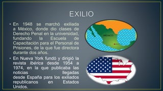 • En 1948 se marchó exiliada
a México, donde dio clases de
Derecho Penal en la universidad,
fundando la Escuela de
Capacitación para el Personal de
Prisiones, de la que fue directora
durante dos años.
• En Nueva York fundó y dirigió la
revista Ibérica desde 1954 a
1974, en la que publicaba las
noticias llegadas
desde España para los exiliados
republicanos en Estados
Unidos.
 