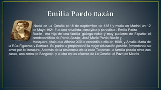 Nació en La Coruña el 16 de septiembre de 1851 y murió en Madrid un 12
de Mayo 1921.Fue una novelista ,ensayista y periodista . Emilia Pardo
Bazán. era hija de una familia gallega noble y muy pudiente de España: el
condepontificio de Pardo-Bazán, José María Pardo-Bazán y
Mosquera, título que Alfonso XIII le concedió a ella en 1908, y Amalia María de
la Rúa-Figueroa y Somoza. Su padre le proporcionó la mejor educación posible, fomentando su
amor por la literatura. Además de la residencia de la calle Tabernas, la familia poseía otras dos
casas, una cerca de Sangenjo, y la otra en las afueras de La Coruña, el Pazo de Meirás
 