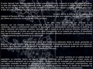 El autor Japonés Yukio Mishima traslada la cultura oriental a occidente, otorgando al texto una grandeza inusual. La obra esta basada en hechos históricos, desde 12 años antes de la revolución Francesa hasta comienzos de esta. No por ello deja de ser actual, pues se abordan los problemas que aquejan a nuestra sociedad, tales como: el afán de poder, el fracaso, el miedo, el amor, el desamor,los malos tratos. La obra cuenta la historia de las mujeres que rodearon al Marques de Sade, su esposa, la madre y la hermana de esta, una cortesana libertina, otra recatada, y por último una criada que actúa a su vez como narradora.                                                                                  En esta obra se consolida un lenguaje y un discurso, con una marcada critica y autocritica al hecho de vivir y aceptar ser parte de una sociedad intolerante, clasista y políticamente hipócrita. Se apuesta por una interpretación seria y rigurosa; el perfil de un mito y referente del imaginario colectivo, abordado aquí a través de de un universo femenino travestido, ya que, los personajes de la obra son mujeres que están interpretados en su mayoría por actores. El travestismo hace que la femeneidad, no amanerada, adquiera una dimensión diferente, convención que al principio provoca un distanciamiento que lentamente se va esfumando.                                          La composición de la obra comienza a elaborarse desde lo visual, generando un lenguaje y un estilo definido, tanto actoral, como espacialmente.El desplazamiento de la atención se produce por el diseño tanto espacial como de vestuario que reproduce un estado de memoria junto con una traducción contemporánea de la epoca citada por el texto (Revolucion Francesa).                                                                                                   La accion acontece en un palacio donde el espectador es insertado dentro del espacio escénico, sintiéndose parte y generando un mayor punto de realidad, como la sensación de un acto performatico. Un espacio circular recargado por una concepción barroca con rasgos orientales en donde se compone el siglo XVIII francés con una traducción contemporánea, que lentamente se va derrumbando, dejando paso a una especie de coliseo romano, en donde los personajes se vuelven vulgares dando paso a la degradacion de una monarquia espantada por ideas revolucionarias.  