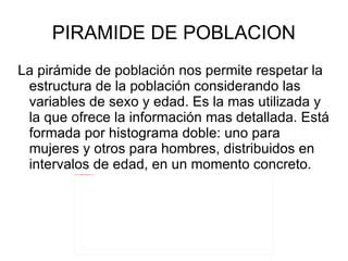 PIRAMIDE DE POBLACION La pirámide de población nos permite respetar la estructura de la población considerando las variables de sexo y edad. Es la mas utilizada y la que ofrece la información mas detallada. Está formada por histograma doble: uno para mujeres y otros para hombres, distribuidos en intervalos de edad, en un momento concreto.  