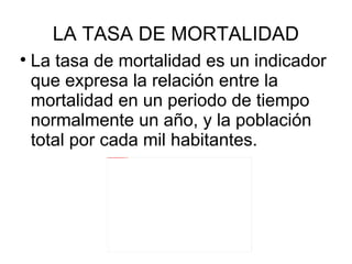 La tasa de mortalidad es un indicador que expresa la relación entre la mortalidad en un periodo de tiempo normalmente un año, y la población total por cada mil habitantes.  LA TASA DE MORTALIDAD 