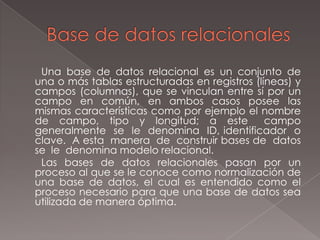 Base de datos relacionales       Una base de datos relacional es un conjunto de una o más tablas estructuradas en registros (líneas) y campos (columnas), que se vinculan entre sí por un campo en común, en ambos casos posee las mismas características como por ejemplo el nombre de  campo,  tipo  y  longitud;  a  este   campo  generalmente  se  le  denomina  ID, identificador  o  clave.  A esta  manera  de  construir bases de  datos se  le  denomina modelo relacional.   Las bases de datos relacionales pasan por un proceso al que se le conoce como normalización de una base de datos, el cual es entendido como el proceso necesario para que una base de datos sea utilizada de manera óptima.