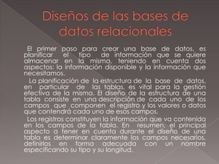 Diseños de las bases de datos relacionales       El  primer  paso  para  crear  una  base  de  datos,  es  planificar  el  tipo  de información que se quiere almacenar en la misma, teniendo en cuenta dos aspectos: la información disponible y la información que necesitamos.La planificación de  la estructura de  la  base  de  datos,  en  particular  de  las tablas, es vital para la gestión efectiva de la misma. El diseño de la estructura de una tabla  consiste  en  una descripción de  cada  uno  de  los  campos  que  componen  el registro y los valores o datos que contendrá cada uno de esos campos.Los registros constituyen la información que va contenida en los campos de la tabla. En  resumen, el principal aspecto a tener en cuenta durante el diseño de una tabla es determinar claramente los campos necesarios, definirlos en forma adecuada con un nombre especificando su tipo y su longitud.