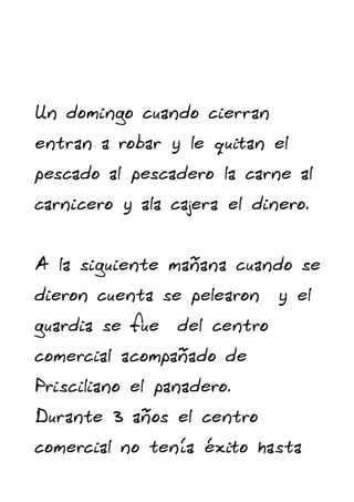 Un domingo cuando cierran
entran a robar y le quitan el
pescado al pescadero la carne al
carnicero y ala cajera el dinero.


A la siguiente mañana cuando se
dieron cuenta se pelearon y el
guardia se fue del centro
comercial acompañado de
Prisciliano el panadero.
Durante 3 años el centro
comercial no tenía éxito hasta
 
