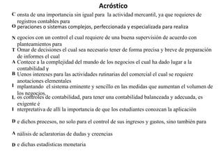 Acróstico
C onsta de una importancia sin igual para la actividad mercantil, ya que requieres de
  registros contables para
O peraciones o sistemas complejos, perfeccionada y especializada para realiza

N egocios con un control el cual requiere de una buena supervisión de acuerdo con
    planteamientos para
T   Omar de decisiones el cual sea necesario tener de forma precisa y breve de preparación
    de informes el cual
A   Contece a la complejidad del mundo de los negocios el cual ha dado lugar a la
    contabilidad y
B   Uenos intereses para las actividades rutinarias del comercial el cual se requiere
    anotaciones elementales
I   mplantando el sistema eminente y sencillo en las medidas que aumentan el volumen de
    los negocios,
L   os controles de contabilidad, para tener una contabilidad balanceada y adecuada, es
    exigente é
I   nterpretativa de allí la importancia de que los estudiantes conozcan la aplicación

D e dichos procesos, no solo para el control de sus ingresos y gastos, sino también para

A nálisis de aclaratorias de dudas y creencias

D e dichas estadísticas monetaria
 