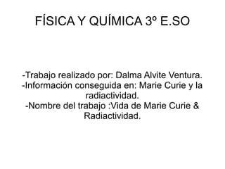 FÍSICA Y QUÍMICA 3º E.SO
-Trabajo realizado por: Dalma Alvite Ventura.
-Información conseguida en: Marie Curie y la
radiactividad.
-Nombre del trabajo :Vida de Marie Curie &
Radiactividad.
 