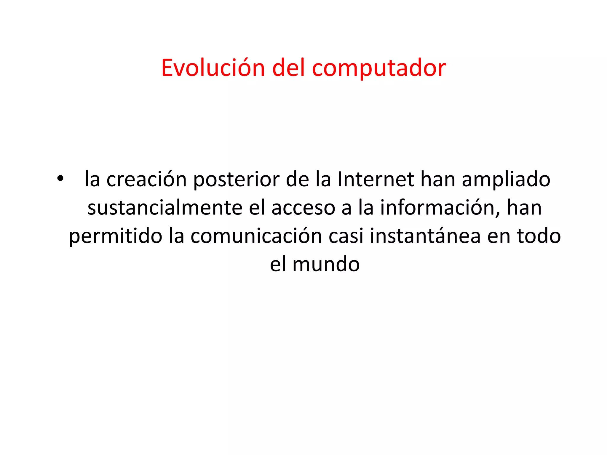 Evolución del computador
• la creación posterior de la Internet han ampliado
sustancialmente el acceso a la información, han
permitido la comunicación casi instantánea en todo
el mundo