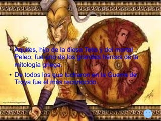 ● Aquiles, hijo de la diosa Tetis y del mortal
Peleo, fue uno de los grandes héroes de la
mitología griega.
● De todos los que lucharon en la Guerra de
Troya fue el más reconocido.
 