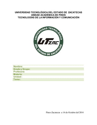 UNIVERSIDAD TECNOLÓGICA DEL ESTADO DE ZACATECAS 
UNIDAD ACADÉMICA DE PINOS 
TECNOLOGÍAS DE LA INFORMACIÓN Y COMUNICACIÓN 
Nombre: 
Grado y Grupo: 
Profesora: 
Materia: 
Unidad : 
Tema : 
Pinos Zacatecas a 14 de Octubre del 2014 
 