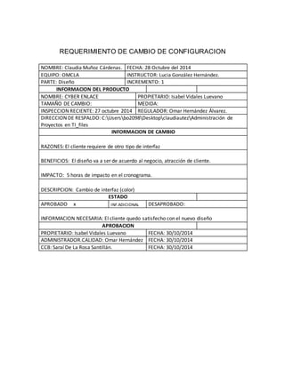 REQUERIMIENTO DE CAMBIO DE CONFIGURACION 
NOMBRE: Claudia Muñoz Cárdenas. FECHA: 28 Octubre del 2014 
EQUIPO: OMCLA INSTRUCTOR: Lucia González Hernández. 
PARTE: Diseño INCREMENTO: 1 
INFORMACION DEL PRODUCTO 
NOMBRE: CYBER ENLACE PROP IETARIO: Isabel Vidale s Luevano 
TAMAÑO DE CAMBIO: MEDIDA: 
INSPECCION RECIENTE: 27 octubre 2014 REGULADOR: Omar Hernández Álvarez. 
DIRECCION DE RESPALDO: C:Usersbo2098DesktopclaudiautezAdministración de 
Proyectos en TI_files 
INFORMACION DE CAMBIO 
RAZONES: El cliente requiere de otro tipo de interfaz 
BENEFICIOS: El diseño va a ser de acuerdo al negocio, atracción de cliente. 
IMPACTO: 5 horas de impacto en el cronograma. 
DESCRIPCION: Cambio de interfaz (color) 
ESTADO 
APROBADO x INF.ADICIONAL DESAPROBADO: 
INFORMACION NECESARIA: El cliente quedo satisfecho con el nuevo diseño 
APROBACION 
PROPIETARIO: Isabel Vidales Luevano FECHA: 30/10/2014 
ADMINISTRADOR.CALIDAD: Omar Hernández FECHA: 30/10/2014 
CCB: Saraí De La Rosa Santillán. FECHA: 30/10/2014 
