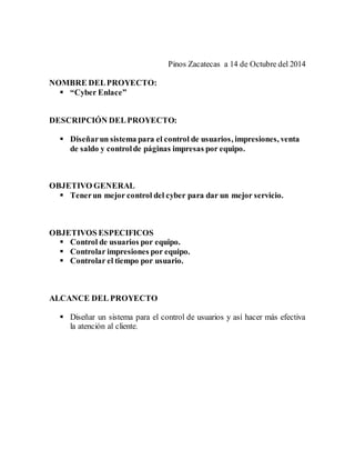 Pinos Zacatecas a 14 de Octubre del 2014 
NOMBRE DEL PROYECTO: 
 “Cyber Enlace” 
DESCRIPCIÓN DEL PROYECTO: 
 Diseñar un sistema para el control de usuarios, impresiones, venta 
de saldo y control de páginas impresas por equipo. 
OBJETIVO GENERAL 
 Tener un mejor control del cyber para dar un mejor servicio. 
OBJETIVOS ESPECIFICOS 
 Control de usuarios por equipo. 
 Controlar impresiones por equipo. 
 Controlar el tiempo por usuario. 
ALCANCE DEL PROYECTO 
 Diseñar un sistema para el control de usuarios y así hacer más efectiva 
la atención al cliente. 
 