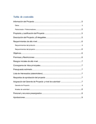 Tabla de contenido 
Información del Proyecto .................................................................................................... 5 
Datos .................................................................................................................................... 5 
Patrocinador / Patrocinadores................................................................................................. 5 
Propósito y Justificación del Proyecto .............................................................................. 5 
Descripción del Proyecto y Entregables........................................................................... 5 
Requerimientos de alto nivel .............................................................................................. 6 
Requerimientos del producto .................................................................................................. 6 
Requerimientos del proyecto .................................................................................................. 6 
Objetivos................................................................................................................................ 6 
Premisas y Restricciones ................................................................................................... 6 
Riesgos iniciales de alto nivel ............................................................................................ 7 
Cronograma de hitos principales ....................................................................................... 7 
Presupuesto estimado......................................................................................................... 7 
Lista de Interesados (stakeholders) .................................................................................. 7 
Requisitos de aprobación del proyecto ............................................................................ 7 
Asignación del Gerente de Proyecto y nivel de autoridad ............................................ 7 
Gerente de Proyecto .............................................................................................................. 8 
Niveles de autoridad .............................................................................................................. 8 
Personal y recursos preasignados .................................................................................... 8 
Aprobaciones ........................................................................................................................ 9 
 