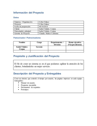 Información del Proyecto 
Datos 
Empresa / Organización Cyber Enlace 
Proyecto Cyber Enlace 
Fecha de preparación 06/10/2014 
Cliente Isabel Vidales Corpus 
Patrocinador principal Isabel Vidales Corpus 
Gerente de Proyecto Claudia Muñoz Cárdenas 
Patrocinador / Patrocinadores 
Nombre Cargo Departamento / 
División 
Rama ejecutiva 
(Vicepresidencia) 
Isabel Vidales 
Corpus 
Gerente 
Propósito y Justificación del Proyecto 
El fin de crear un sistema es en el que podamos agilizar la atención de los 
clientes, brindándoles un mejor servicio. 
Descripción del Proyecto y Entregables 
Crear un sistema que controle el tiempo por usuario, las páginas impresas en cada equipo. 
Entregables: 
 Manual de usuario. 
 Programa ejecutable. 
 Documentos de requisitos 
 Prototipos 
 